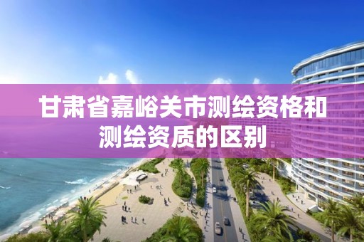 甘肃省嘉峪关市测绘资格和测绘资质的区别