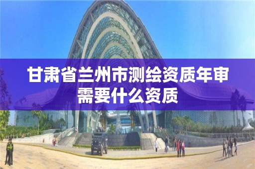 甘肃省兰州市测绘资质年审需要什么资质