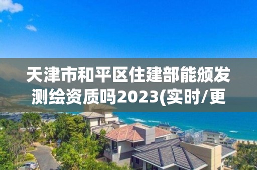 天津市和平区住建部能颁发测绘资质吗2023(实时/更新中)