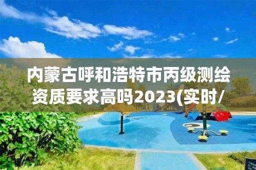 内蒙古呼和浩特市丙级测绘资质要求高吗2023(实时/更新中)