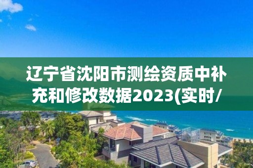 辽宁省沈阳市测绘资质中补充和修改数据2023(实时/更新中)