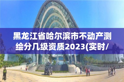 黑龙江省哈尔滨市不动产测绘分几级资质2023(实时/更新中)