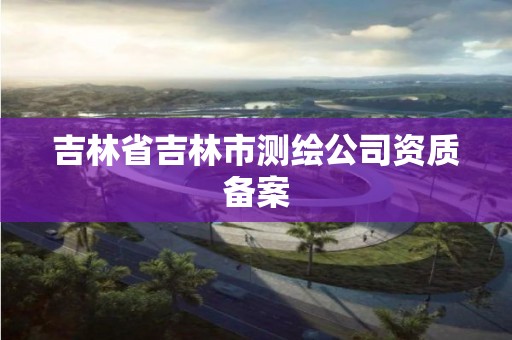 吉林省吉林市测绘公司资质备案