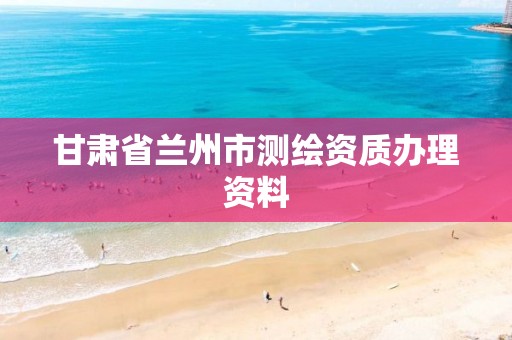 甘肃省兰州市测绘资质办理资料