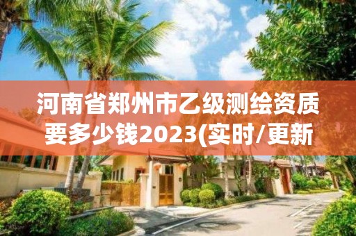 河南省郑州市乙级测绘资质要多少钱2023(实时/更新中)