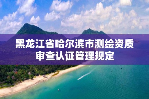 黑龙江省哈尔滨市测绘资质审查认证管理规定