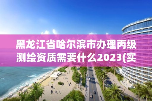 黑龙江省哈尔滨市办理丙级测绘资质需要什么2023(实时/更新中)