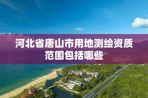 河北省唐山市用地测绘资质范围包括哪些