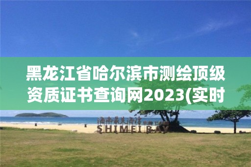 黑龙江省哈尔滨市测绘顶级资质证书查询网2023(实时/更新中)