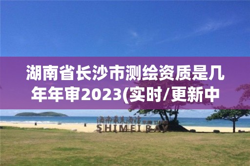 湖南省长沙市测绘资质是几年年审2023(实时/更新中)