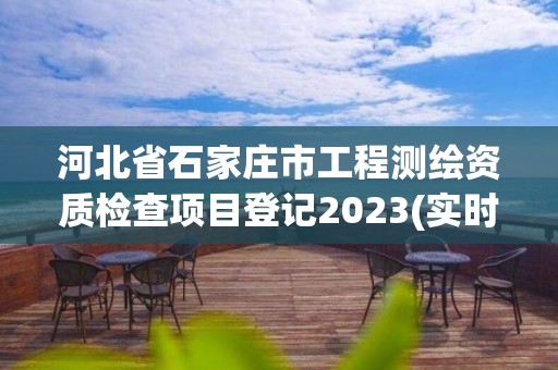 河北省石家庄市工程测绘资质检查项目登记2023(实时/更新中)