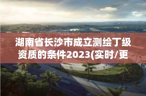 湖南省长沙市成立测绘丁级资质的条件2023(实时/更新中)