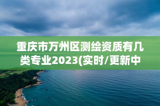 重庆市万州区测绘资质有几类专业2023(实时/更新中)