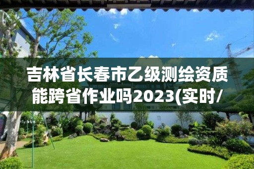 吉林省长春市乙级测绘资质能跨省作业吗2023(实时/更新中)