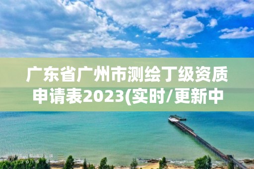 广东省广州市测绘丁级资质申请表2023(实时/更新中)