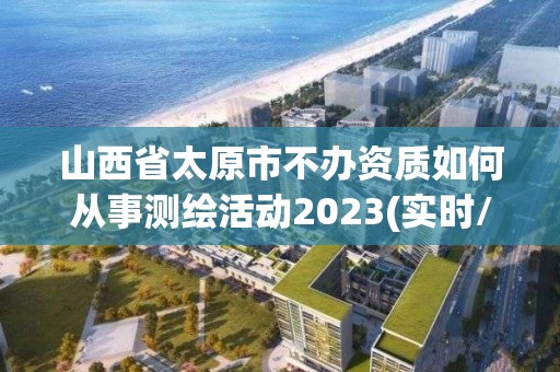 山西省太原市不办资质如何从事测绘活动2023(实时/更新中)