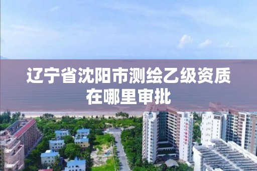 辽宁省沈阳市测绘乙级资质在哪里审批