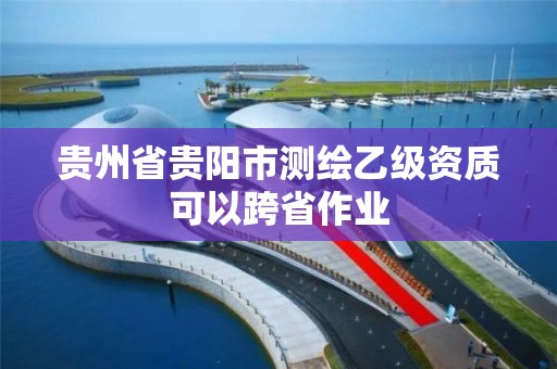 贵州省贵阳市测绘乙级资质可以跨省作业