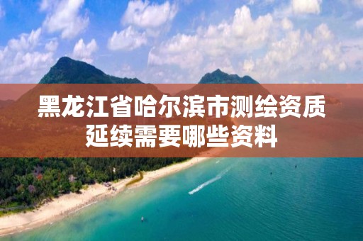 黑龙江省哈尔滨市测绘资质延续需要哪些资料