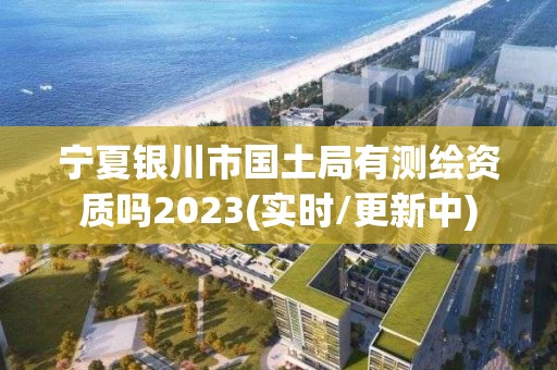 宁夏银川市国土局有测绘资质吗2023(实时/更新中)