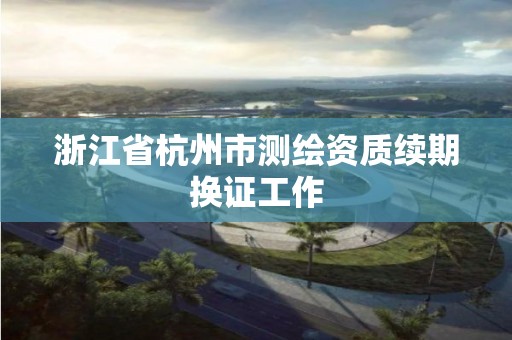 浙江省杭州市测绘资质续期换证工作