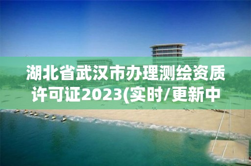 湖北省武汉市办理测绘资质许可证2023(实时/更新中)