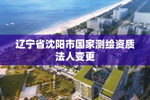 辽宁省沈阳市国家测绘资质法人变更