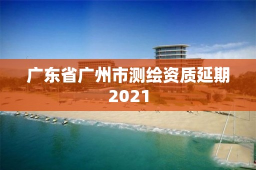 广东省广州市测绘资质延期2021