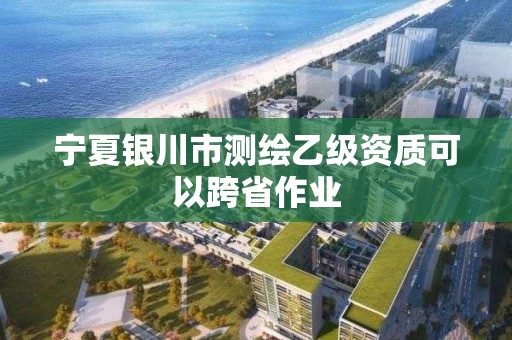 宁夏银川市测绘乙级资质可以跨省作业