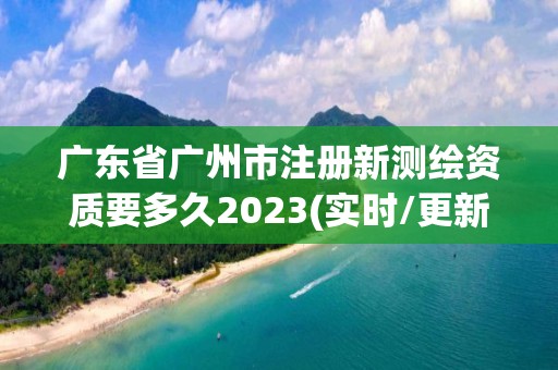 广东省广州市注册新测绘资质要多久2023(实时/更新中)