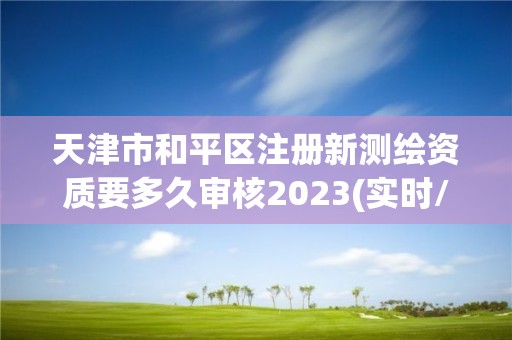 天津市和平区注册新测绘资质要多久审核2023(实时/更新中)