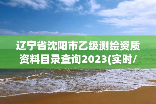 辽宁省沈阳市乙级测绘资质资料目录查询2023(实时/更新中)