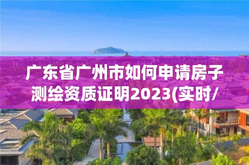 广东省广州市如何申请房子测绘资质证明2023(实时/更新中)