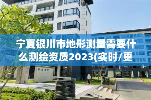 宁夏银川市地形测量需要什么测绘资质2023(实时/更新中)