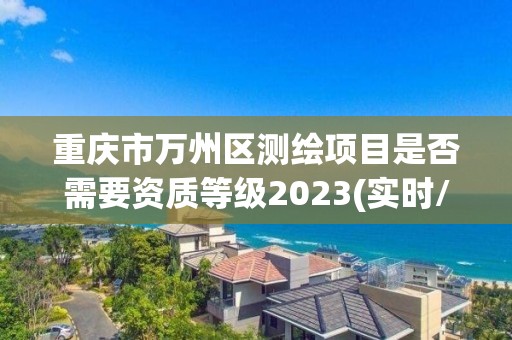 重庆市万州区测绘项目是否需要资质等级2023(实时/更新中)