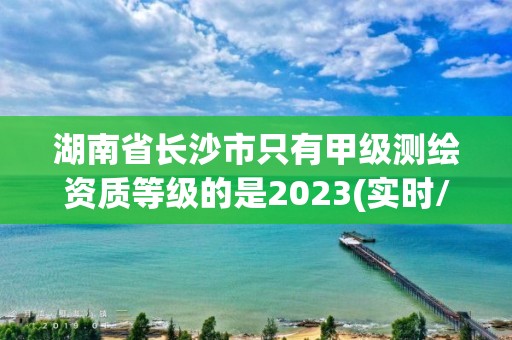 湖南省长沙市只有甲级测绘资质等级的是2023(实时/更新中)