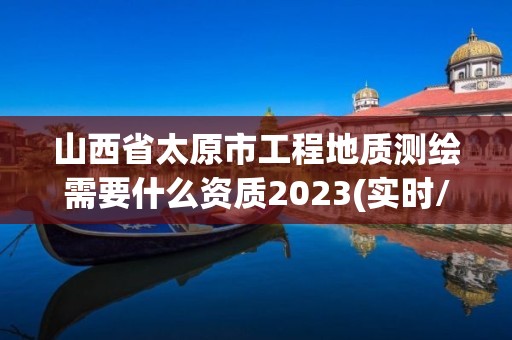 山西省太原市工程地质测绘需要什么资质2023(实时/更新中)