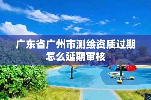 广东省广州市测绘资质过期怎么延期审核