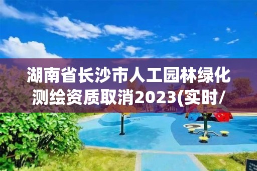 湖南省长沙市人工园林绿化测绘资质取消2023(实时/更新中)