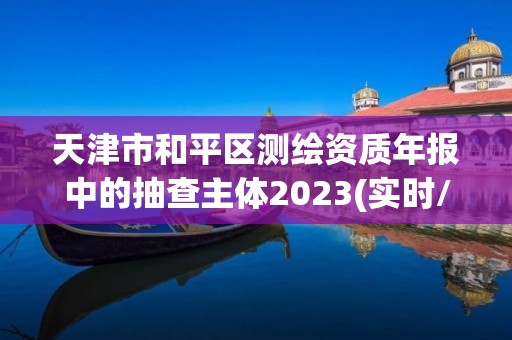 天津市和平区测绘资质年报中的抽查主体2023(实时/更新中)