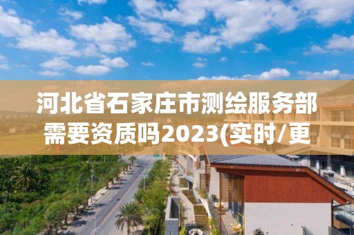 河北省石家庄市测绘服务部需要资质吗2023(实时/更新中)