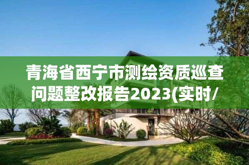 青海省西宁市测绘资质巡查问题整改报告2023(实时/更新中)