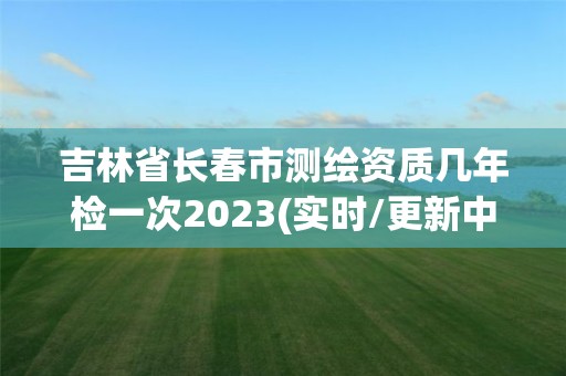 吉林省长春市测绘资质几年检一次2023(实时/更新中)