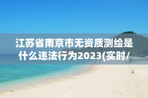 江苏省南京市无资质测绘是什么违法行为2023(实时/更新中)