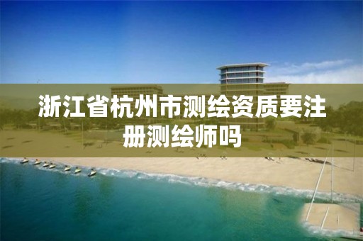 浙江省杭州市测绘资质要注册测绘师吗