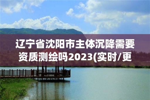 辽宁省沈阳市主体沉降需要资质测绘吗2023(实时/更新中)