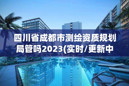 四川省成都市测绘资质规划局管吗2023(实时/更新中)