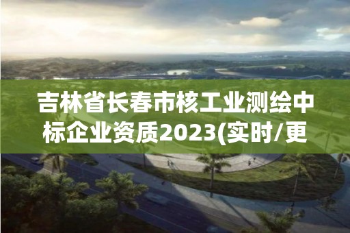 吉林省长春市核工业测绘中标企业资质2023(实时/更新中)