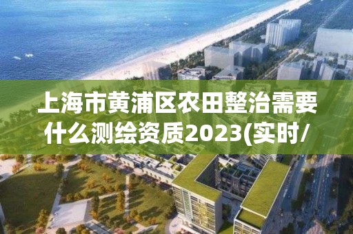 上海市黄浦区农田整治需要什么测绘资质2023(实时/更新中)