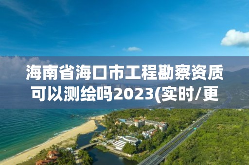 海南省海口市工程勘察资质可以测绘吗2023(实时/更新中)